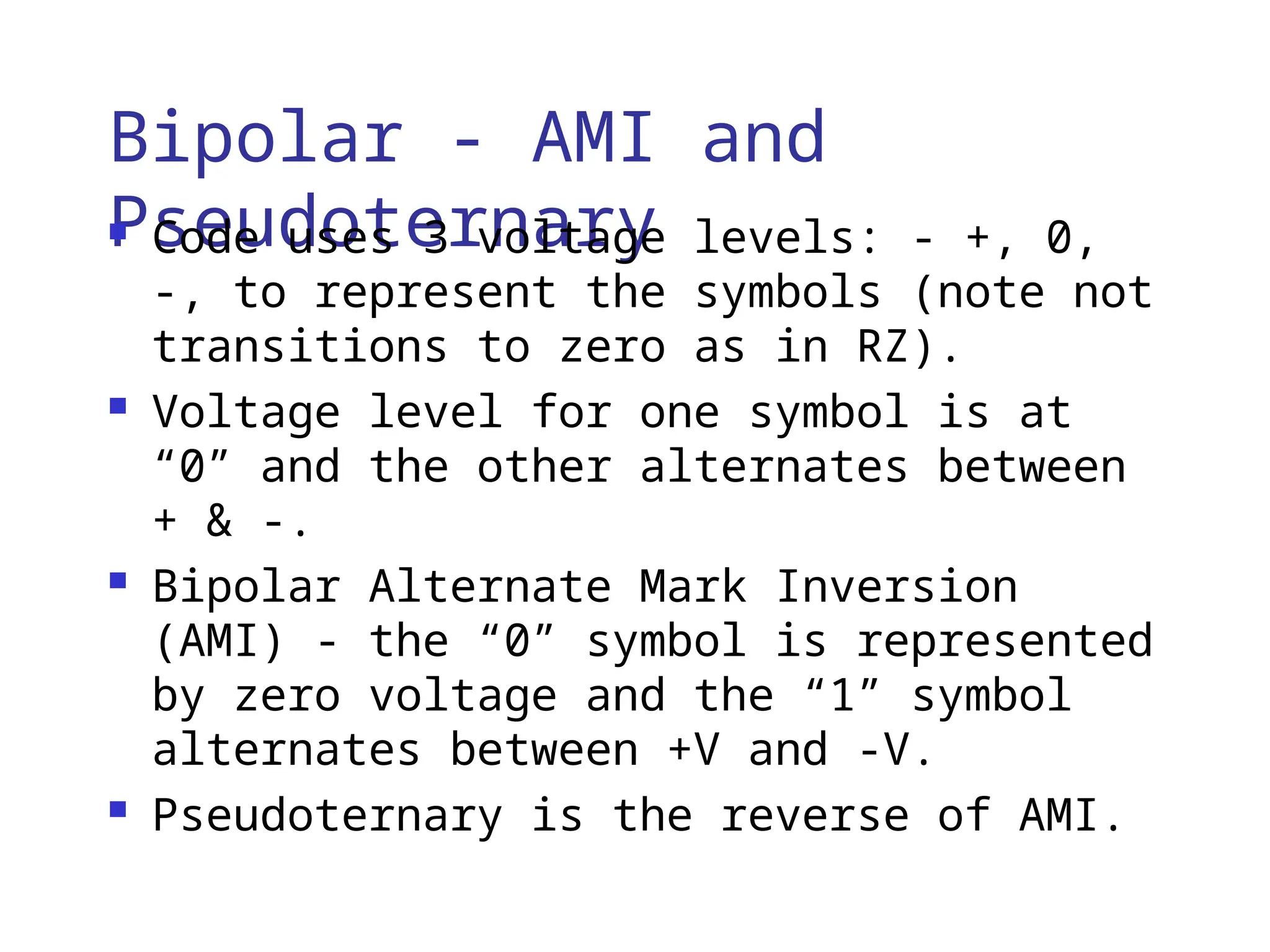 Bipolar - AMI and
Pseudoternary
 Code uses 3 voltage levels: - +, 0,
-, to represent the symbols (note not
transitions to zero as in RZ).
 Voltage level for one symbol is at
“0” and the other alternates between
+ & -.
 Bipolar Alternate Mark Inversion
(AMI) - the “0” symbol is represented
by zero voltage and the “1” symbol
alternates between +V and -V.
 Pseudoternary is the reverse of AMI.
 