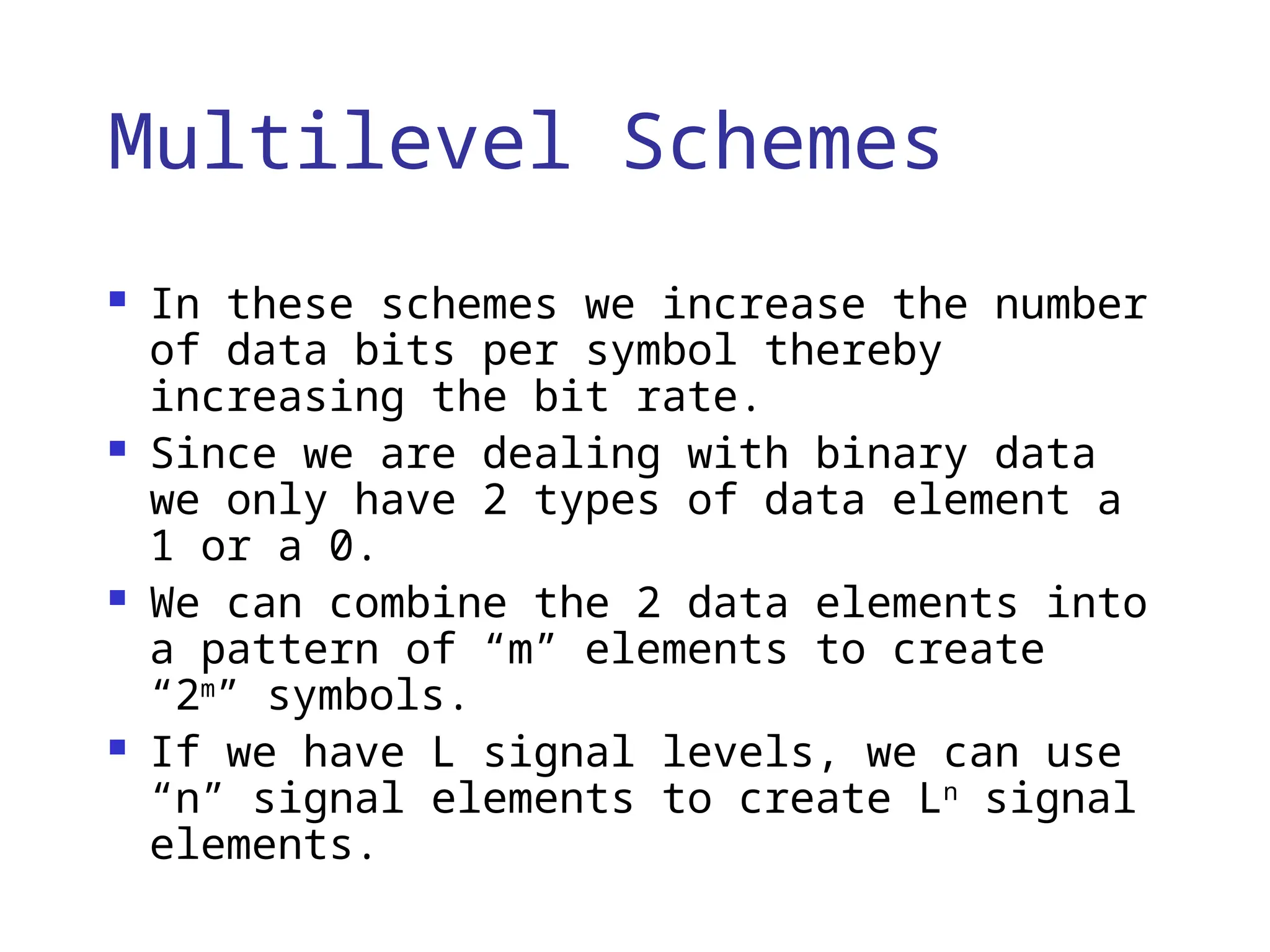 Multilevel Schemes
 In these schemes we increase the number
of data bits per symbol thereby
increasing the bit rate.
 Since we are dealing with binary data
we only have 2 types of data element a
1 or a 0.
 We can combine the 2 data elements into
a pattern of “m” elements to create
“2m
” symbols.
 If we have L signal levels, we can use
“n” signal elements to create Ln
signal
elements.
 