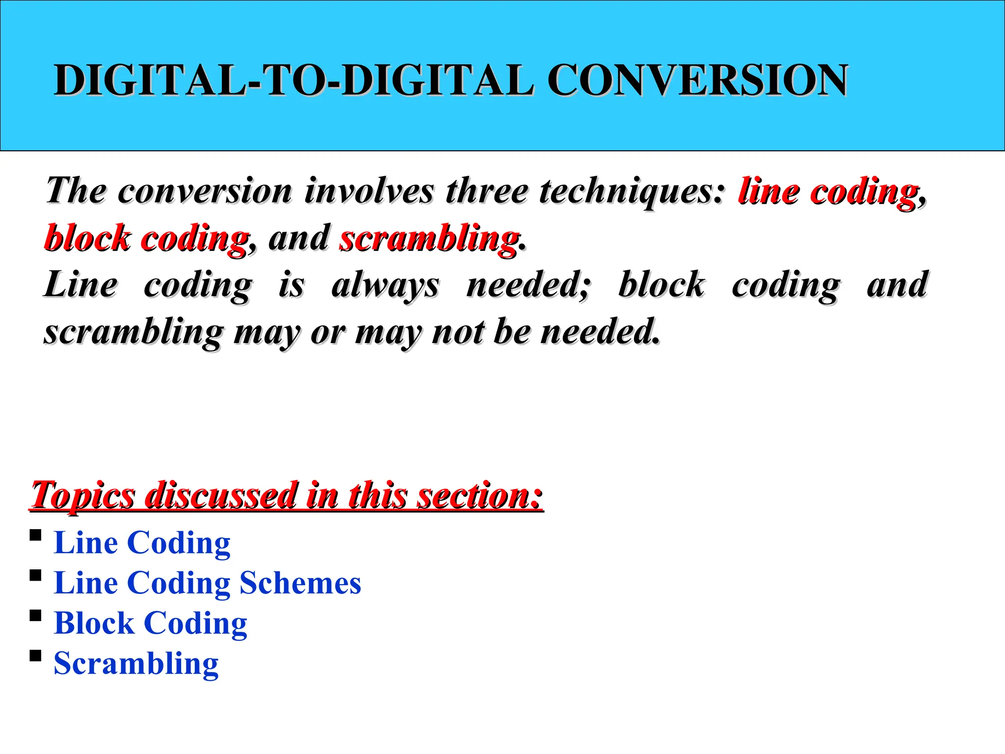 DIGITAL-TO-DIGITAL CONVERSION
DIGITAL-TO-DIGITAL CONVERSION
The conversion involves three techniques:
The conversion involves three techniques: line coding
line coding,
,
block coding
block coding, and
, and scrambling
scrambling.
.
Line coding is always needed; block coding and
Line coding is always needed; block coding and
scrambling may or may not be needed.
scrambling may or may not be needed.
 Line Coding
 Line Coding Schemes
 Block Coding
 Scrambling
Topics discussed in this section:
Topics discussed in this section:
 