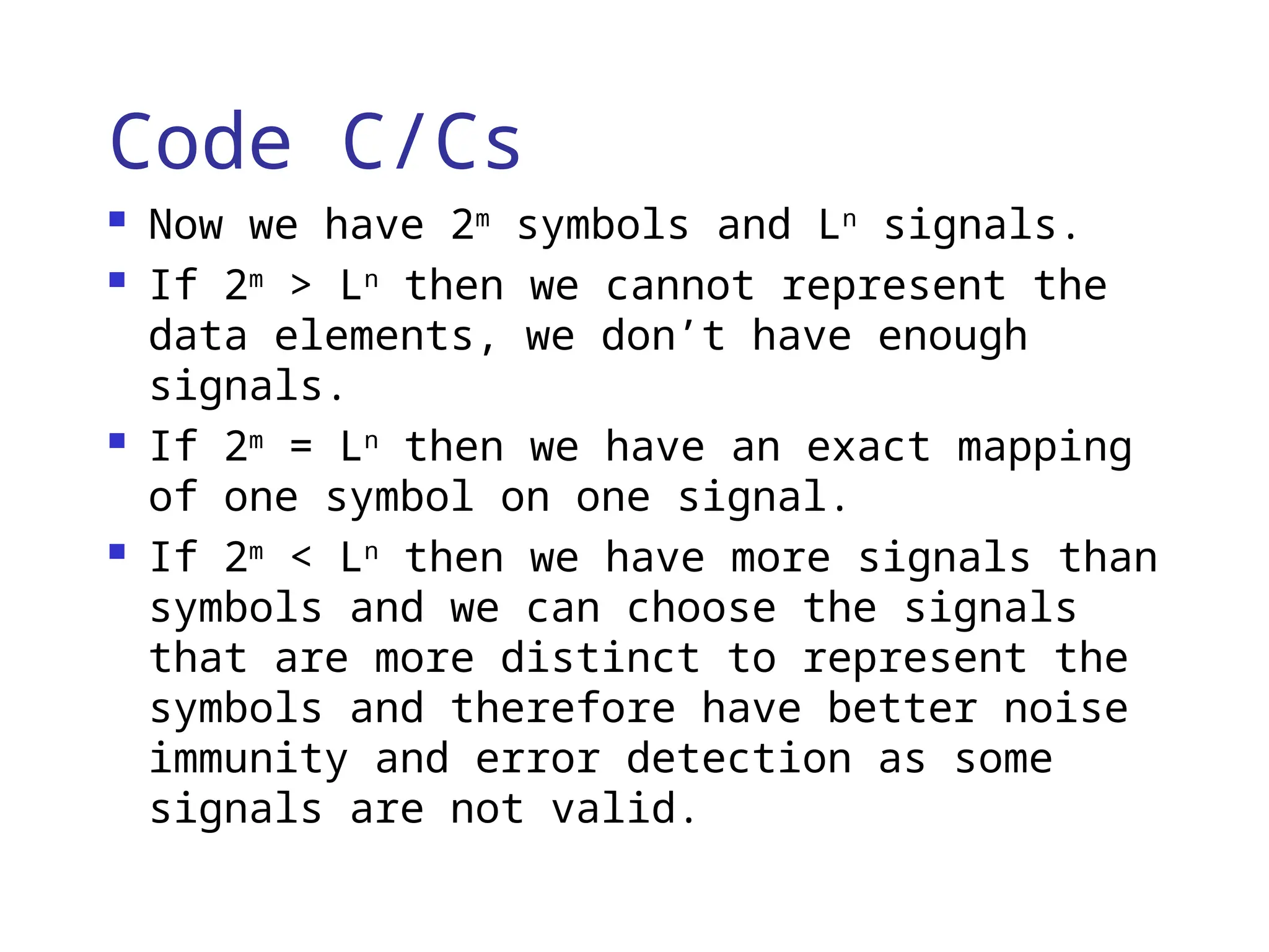 Code C/Cs
 Now we have 2m
symbols and Ln
signals.
 If 2m
> Ln
then we cannot represent the
data elements, we don’t have enough
signals.
 If 2m
= Ln
then we have an exact mapping
of one symbol on one signal.
 If 2m
< Ln
then we have more signals than
symbols and we can choose the signals
that are more distinct to represent the
symbols and therefore have better noise
immunity and error detection as some
signals are not valid.
 