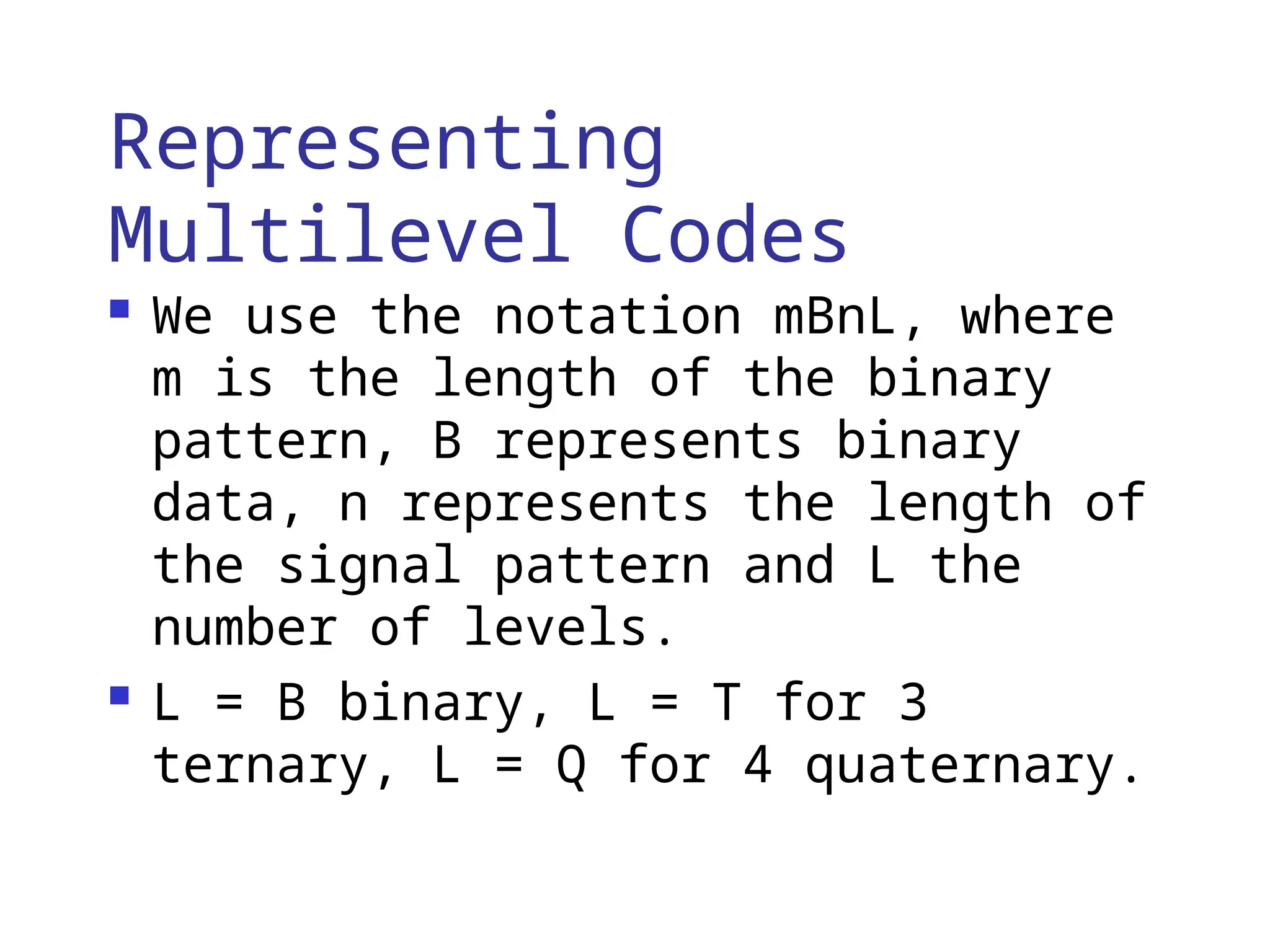 Representing
Multilevel Codes
 We use the notation mBnL, where
m is the length of the binary
pattern, B represents binary
data, n represents the length of
the signal pattern and L the
number of levels.
 L = B binary, L = T for 3
ternary, L = Q for 4 quaternary.
 
