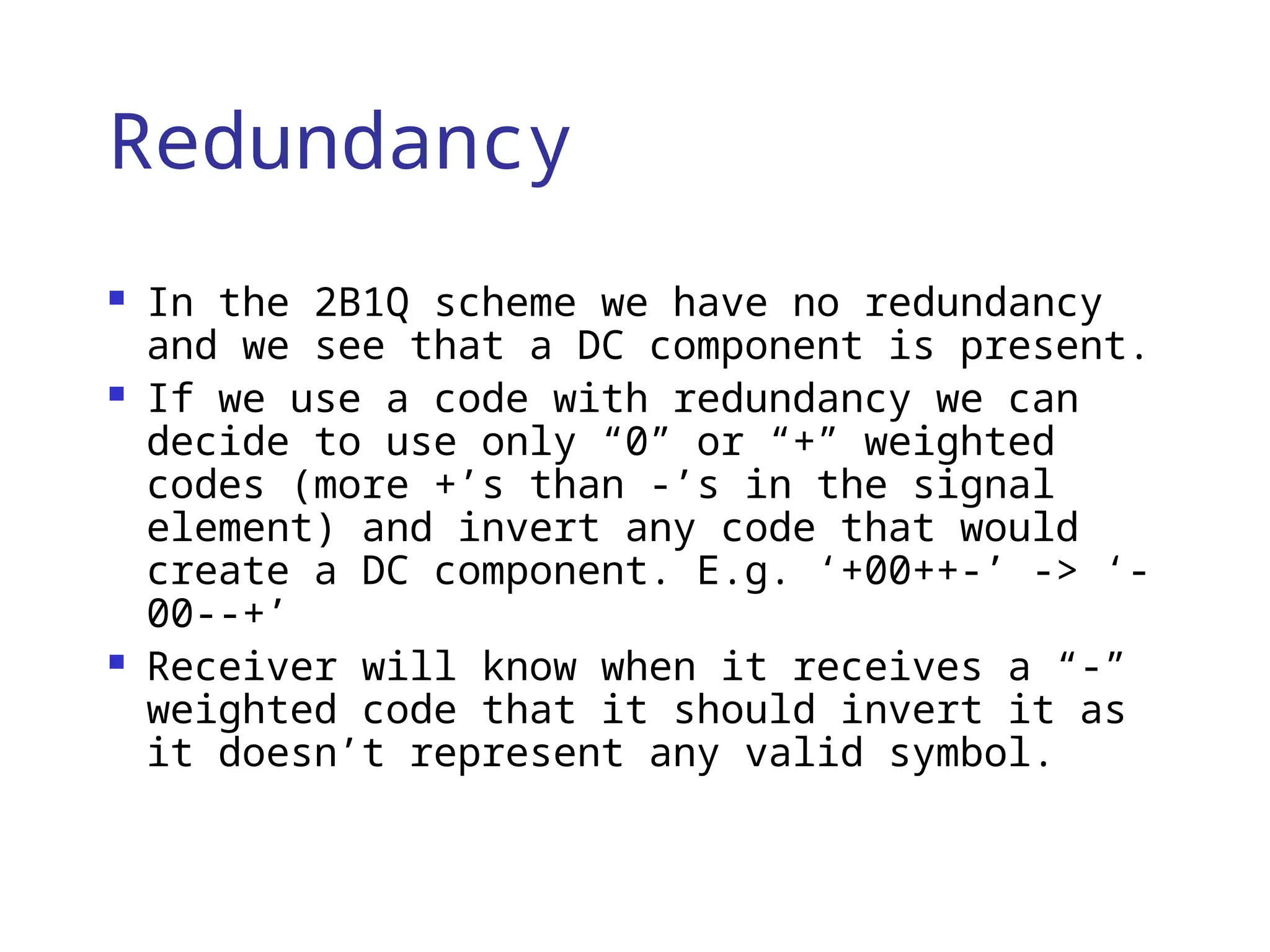 Redundancy
 In the 2B1Q scheme we have no redundancy
and we see that a DC component is present.
 If we use a code with redundancy we can
decide to use only “0” or “+” weighted
codes (more +’s than -’s in the signal
element) and invert any code that would
create a DC component. E.g. ‘+00++-’ -> ‘-
00--+’
 Receiver will know when it receives a “-”
weighted code that it should invert it as
it doesn’t represent any valid symbol.
 