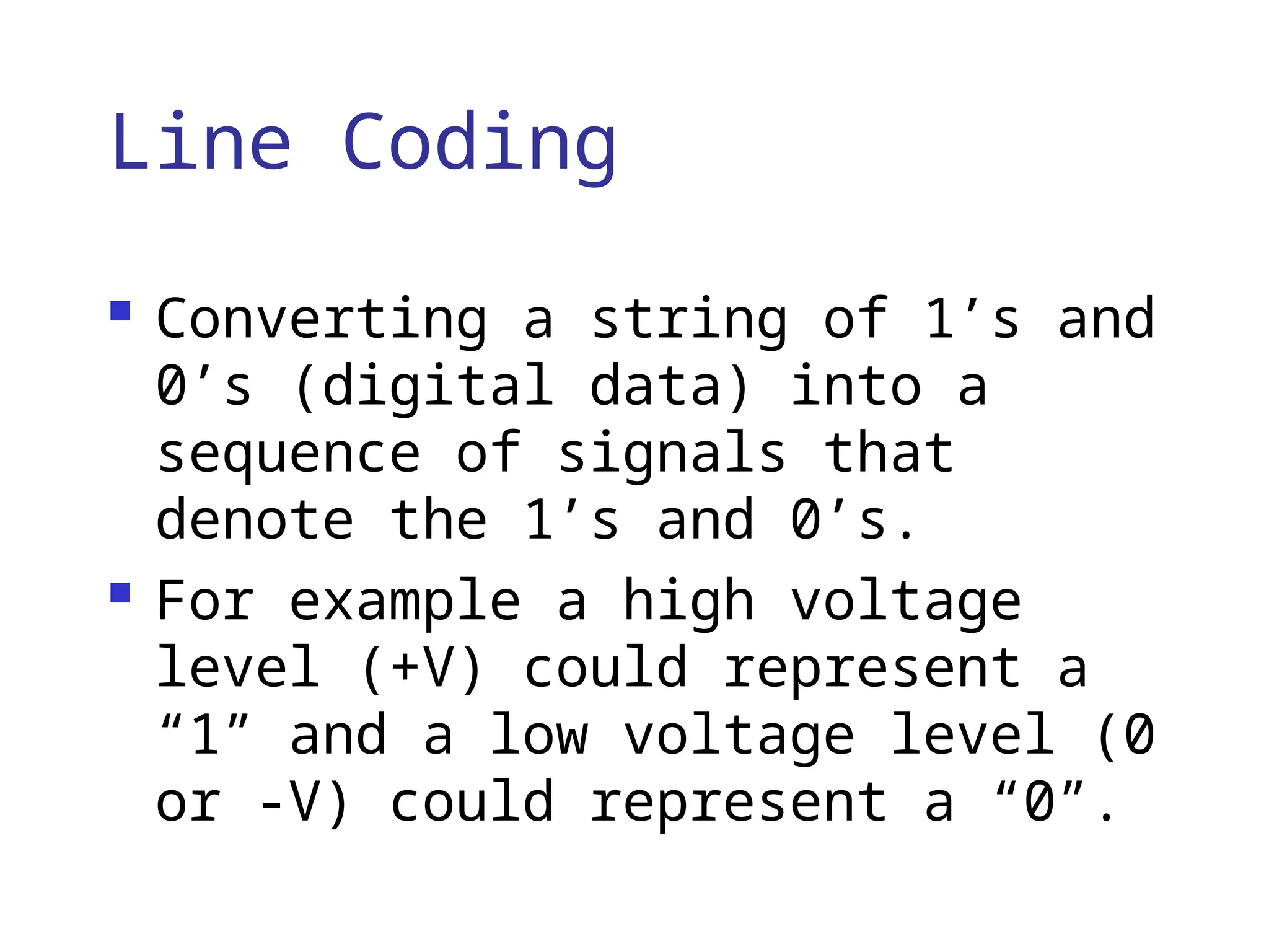 Line Coding
 Converting a string of 1’s and
0’s (digital data) into a
sequence of signals that
denote the 1’s and 0’s.
 For example a high voltage
level (+V) could represent a
“1” and a low voltage level (0
or -V) could represent a “0”.
 
