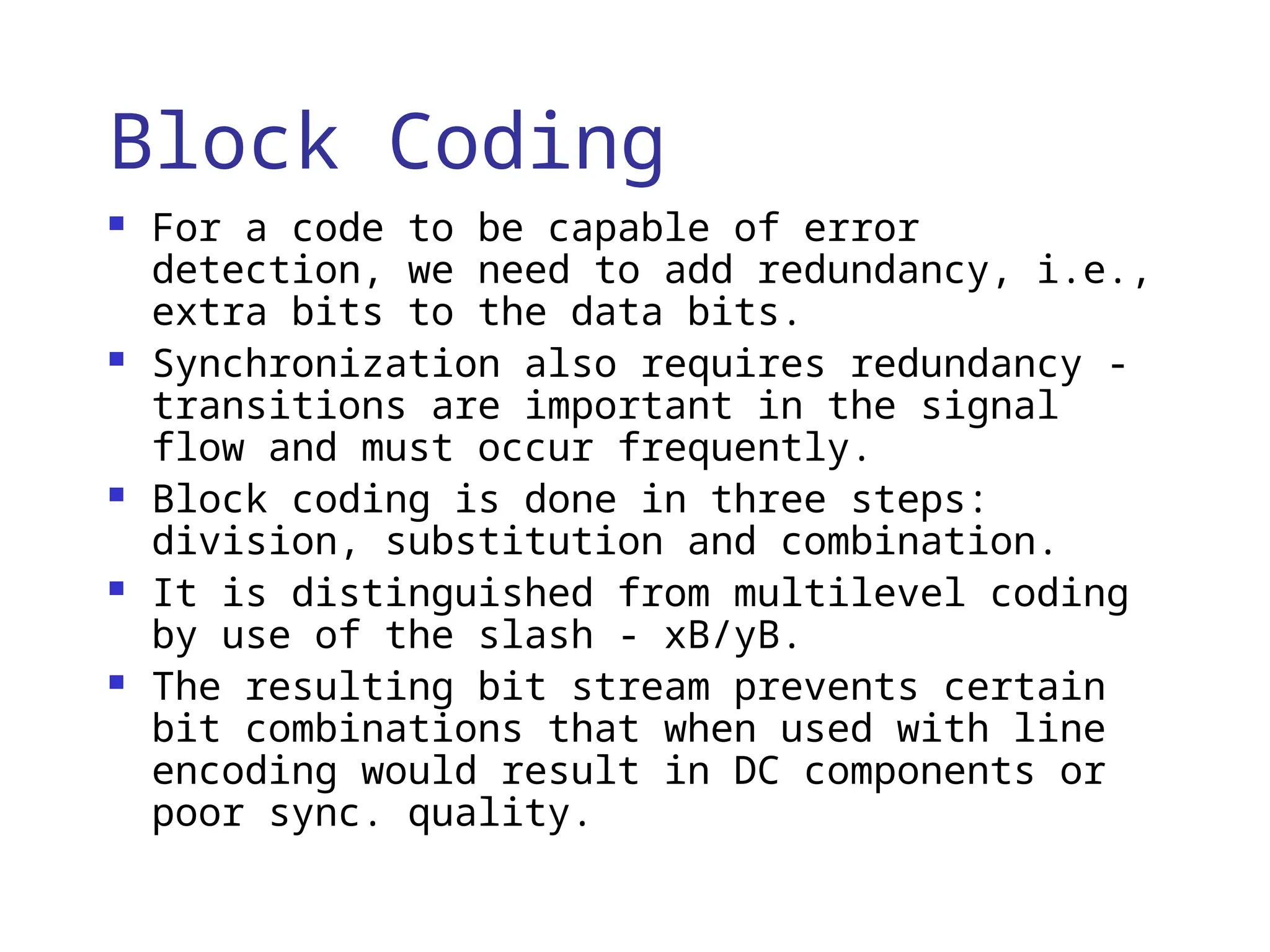 Block Coding
 For a code to be capable of error
detection, we need to add redundancy, i.e.,
extra bits to the data bits.
 Synchronization also requires redundancy -
transitions are important in the signal
flow and must occur frequently.
 Block coding is done in three steps:
division, substitution and combination.
 It is distinguished from multilevel coding
by use of the slash - xB/yB.
 The resulting bit stream prevents certain
bit combinations that when used with line
encoding would result in DC components or
poor sync. quality.
 