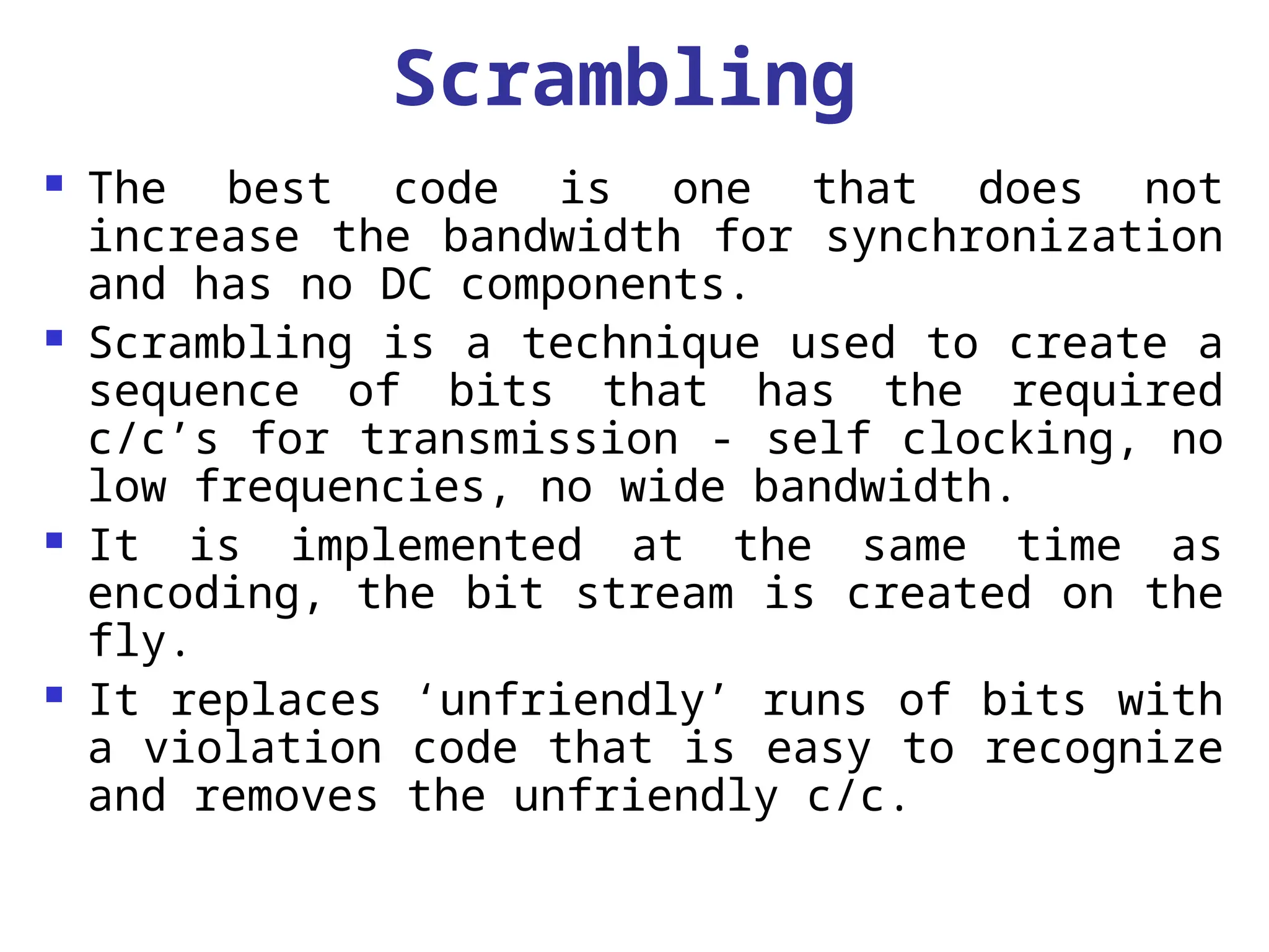 Scrambling
 The best code is one that does not
increase the bandwidth for synchronization
and has no DC components.
 Scrambling is a technique used to create a
sequence of bits that has the required
c/c’s for transmission - self clocking, no
low frequencies, no wide bandwidth.
 It is implemented at the same time as
encoding, the bit stream is created on the
fly.
 It replaces ‘unfriendly’ runs of bits with
a violation code that is easy to recognize
and removes the unfriendly c/c.
 