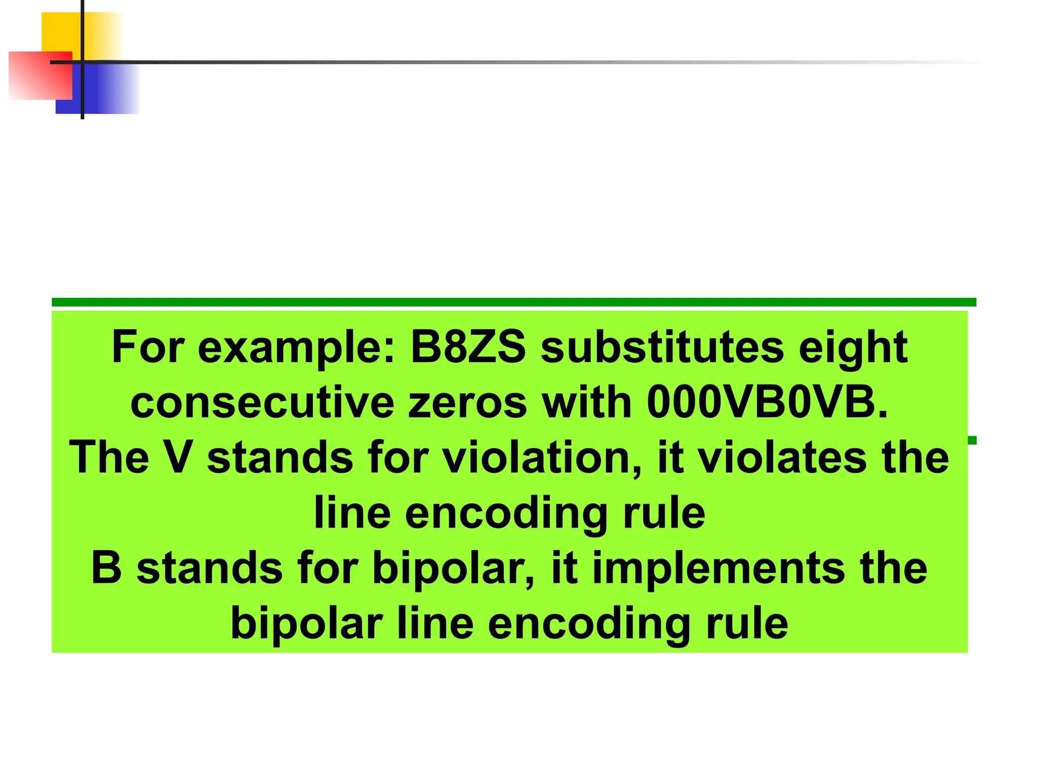 For example: B8ZS substitutes eight
consecutive zeros with 000VB0VB.
The V stands for violation, it violates the
line encoding rule
B stands for bipolar, it implements the
bipolar line encoding rule
 