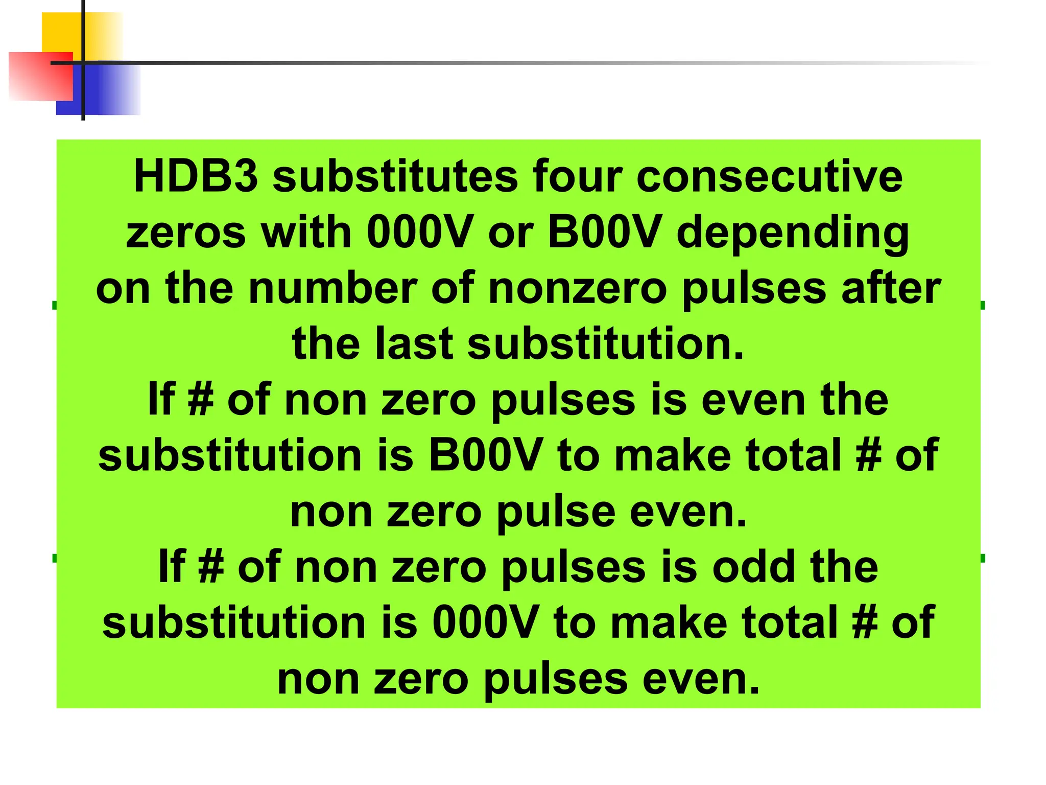HDB3 substitutes four consecutive
zeros with 000V or B00V depending
on the number of nonzero pulses after
the last substitution.
If # of non zero pulses is even the
substitution is B00V to make total # of
non zero pulse even.
If # of non zero pulses is odd the
substitution is 000V to make total # of
non zero pulses even.
 