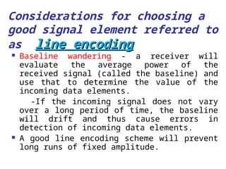 Considerations for choosing a
good signal element referred to
as line encoding
line encoding
 Baseline wandering - a receiver will
evaluate the average power of the
received signal (called the baseline) and
use that to determine the value of the
incoming data elements.
-If the incoming signal does not vary
over a long period of time, the baseline
will drift and thus cause errors in
detection of incoming data elements.
 A good line encoding scheme will prevent
long runs of fixed amplitude.
 
