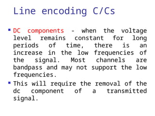 Line encoding C/Cs
 DC components - when the voltage
level remains constant for long
periods of time, there is an
increase in the low frequencies of
the signal. Most channels are
bandpass and may not support the low
frequencies.
 This will require the removal of the
dc component of a transmitted
signal.
 