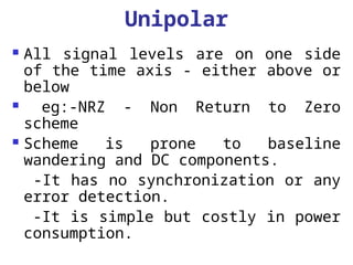 Unipolar
 All signal levels are on one side
of the time axis - either above or
below
 eg:-NRZ - Non Return to Zero
scheme
 Scheme is prone to baseline
wandering and DC components.
-It has no synchronization or any
error detection.
-It is simple but costly in power
consumption.
 
