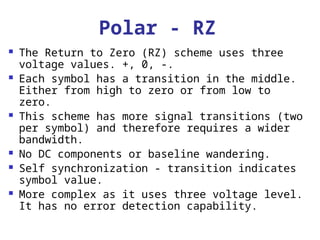 Polar - RZ
 The Return to Zero (RZ) scheme uses three
voltage values. +, 0, -.
 Each symbol has a transition in the middle.
Either from high to zero or from low to
zero.
 This scheme has more signal transitions (two
per symbol) and therefore requires a wider
bandwidth.
 No DC components or baseline wandering.
 Self synchronization - transition indicates
symbol value.
 More complex as it uses three voltage level.
It has no error detection capability.
 