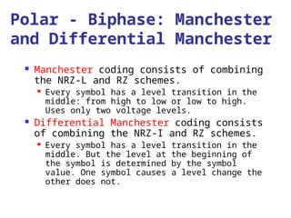 Polar - Biphase: Manchester
and Differential Manchester
 Manchester coding consists of combining
the NRZ-L and RZ schemes.
 Every symbol has a level transition in the
middle: from high to low or low to high.
Uses only two voltage levels.
 Differential Manchester coding consists
of combining the NRZ-I and RZ schemes.
 Every symbol has a level transition in the
middle. But the level at the beginning of
the symbol is determined by the symbol
value. One symbol causes a level change the
other does not.
 