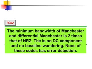 The minimum bandwidth of Manchester
and differential Manchester is 2 times
that of NRZ. The is no DC component
and no baseline wandering. None of
these codes has error detection.
Note
 