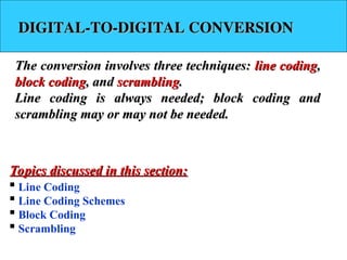 DIGITAL-TO-DIGITAL CONVERSION
DIGITAL-TO-DIGITAL CONVERSION
The conversion involves three techniques:
The conversion involves three techniques: line coding
line coding,
,
block coding
block coding, and
, and scrambling
scrambling.
.
Line coding is always needed; block coding and
Line coding is always needed; block coding and
scrambling may or may not be needed.
scrambling may or may not be needed.
 Line Coding
 Line Coding Schemes
 Block Coding
 Scrambling
Topics discussed in this section:
Topics discussed in this section:
 