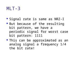 MLT-3
 Signal rate is same as NRZ-I
 But because of the resulting
bit pattern, we have a
periodic signal for worst case
bit pattern: 1111
 This can be approximated as an
analog signal a frequency 1/4
the bit rate!
 
