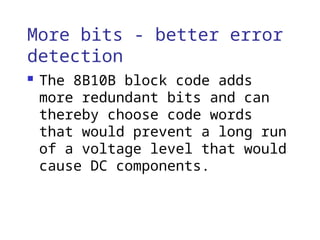 More bits - better error
detection
 The 8B10B block code adds
more redundant bits and can
thereby choose code words
that would prevent a long run
of a voltage level that would
cause DC components.
 