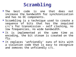 Scrambling
 The best code is one that does not
increase the bandwidth for synchronization
and has no DC components.
 Scrambling is a technique used to create a
sequence of bits that has the required
c/c’s for transmission - self clocking, no
low frequencies, no wide bandwidth.
 It is implemented at the same time as
encoding, the bit stream is created on the
fly.
 It replaces ‘unfriendly’ runs of bits with
a violation code that is easy to recognize
and removes the unfriendly c/c.
 