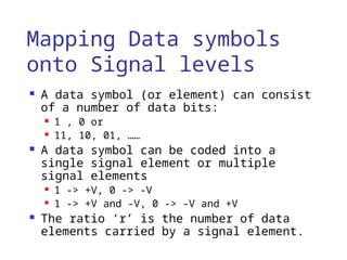 Mapping Data symbols
onto Signal levels
 A data symbol (or element) can consist
of a number of data bits:
 1 , 0 or
 11, 10, 01, ……
 A data symbol can be coded into a
single signal element or multiple
signal elements
 1 -> +V, 0 -> -V
 1 -> +V and -V, 0 -> -V and +V
 The ratio ‘r’ is the number of data
elements carried by a signal element.
 