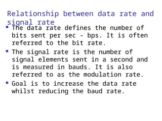 Relationship between data rate and
signal rate
 The data rate defines the number of
bits sent per sec - bps. It is often
referred to the bit rate.
 The signal rate is the number of
signal elements sent in a second and
is measured in bauds. It is also
referred to as the modulation rate.
 Goal is to increase the data rate
whilst reducing the baud rate.
 