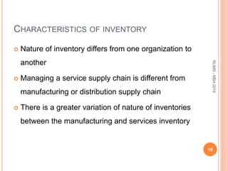 CHARACTERISTICS OF INVENTORY
 Nature of inventory differs from one organization to
another
 Managing a service supply chain is different from
manufacturing or distribution supply chain
 There is a greater variation of nature of inventories
between the manufacturing and services inventory
10
RLIMS-MBA2018
 