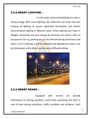 II-M.Sc.[CS]
Dr.M.Karthika/MTNC
10
2.3.2.SMART LIGHTING :
It is for roads, parks and buildings can help in
saving energy. With smart lighting, city authorities can keep real-time
tracking of lighting to ensure optimized illumination and deliver
demand-based lighting in different zones. Smart lighting also helps in
daylight harvesting and save energy by dimming out sectors with no
occupancies for e.g. parking lots can be dimmed during work hours and
when a car is entering, it will be detected and appropriate sectors can
be illuminated, while others can be kept at diffused setting.
2.3.3.SMART ROADS :
Equipped with sensors can provide
information on driving condition, travel time estimating and alert in
case of poor driving conditions, traffic condition and accidents. Such
 