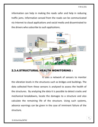 II-M.Sc.[CS]
Dr.M.Karthika/MTNC
11
information can help in making the roads safer and help in reducing
traffic jams. Information sensed from the roads can be communicated
via Internet to cloud applications and social media and disseminated to
the drivers who subscribe to such applications.
2.3.4.STRUCTURAL HEALTH MONITORING :
It uses a network of sensors to monitor
the vibration levels in the structures such as bridges and buildings. The
data collected from these sensors is analyzed to assess the health of
the structures. By analyzing the data it is possible to detect cracks and
mechanical breakdowns, locate the damages to a structure and also
calculate the remaining life of the structure. Using such systems,
advance warnings can be given in the case of imminent failure of the
structure.
 