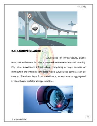 II-M.Sc.[CS]
Dr.M.Karthika/MTNC
12
2.3.5.SURVEILLANCE :
Surveillance of infrastructure, public
transport and events in cities is required to ensure safety and security.
City wide surveillance infrastructure comprising of large number of
distributed and internet connected video surveillance cameras can be
created. The video feeds from surveillance cameras can be aggregated
in cloud-based scalable storage solutions.
 