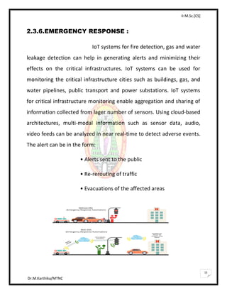II-M.Sc.[CS]
Dr.M.Karthika/MTNC
13
2.3.6.EMERGENCY RESPONSE :
IoT systems for fire detection, gas and water
leakage detection can help in generating alerts and minimizing their
effects on the critical infrastructures. IoT systems can be used for
monitoring the critical infrastructure cities such as buildings, gas, and
water pipelines, public transport and power substations. IoT systems
for critical infrastructure monitoring enable aggregation and sharing of
information collected from lager number of sensors. Using cloud-based
architectures, multi-modal information such as sensor data, audio,
video feeds can be analyzed in near real-time to detect adverse events.
The alert can be in the form:
• Alerts sent to the public
• Re-rerouting of traffic
• Evacuations of the affected areas
 