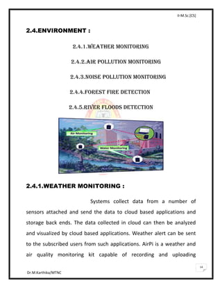 II-M.Sc.[CS]
Dr.M.Karthika/MTNC
14
2.4.ENVIRONMENT :
2.4.1.WEATHER MONITORING
2.4.2.AIR POLLUTION MONITORING
2.4.3.NOISE POLLUTION MONITORING
2.4.4.FOREST FIRE DETECTION
2.4.5.RIVER FLOODS DETECTION
2.4.1.WEATHER MONITORING :
Systems collect data from a number of
sensors attached and send the data to cloud based applications and
storage back ends. The data collected in cloud can then be analyzed
and visualized by cloud based applications. Weather alert can be sent
to the subscribed users from such applications. AirPi is a weather and
air quality monitoring kit capable of recording and uploading
 