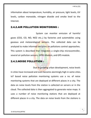 II-M.Sc.[CS]
Dr.M.Karthika/MTNC
15
information about temperature, humidity, air pressure, light levels, UV
levels, carbon monoxide, nitrogen dioxide and smoke level to the
Internet.
2.4.2.AIR POLLUTION MONITORING :
System can monitor emission of harmful
gases (CO2, CO, NO, NO2 etc.,) by factories and automobiles using
gaseous and meteorological sensors. The collected data can be
analyzed to make informed decisions on pollutions control approaches.
This system is described that integrates a single-chip microcontroller,
several air pollution sensors, GPRS-Modem, and GPS module.
2.4.3.NOISE POLLUTION :
Due to growing urban development, noise levels
in cities have increased and even become alarmingly high in some cities.
IoT based noise pollution monitoring systems use a no. of noise
monitoring systems that are deployed at different places in a city. The
data on noise levels from the station is collected on servers or in the
cloud. The collected data is then aggregated to generate noise maps. It
uses a number of noise monitoring stations that are deployed at
different places in a city. The data on noise levels from the stations is
 