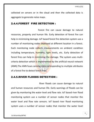II-M.Sc.[CS]
Dr.M.Karthika/MTNC
16
collected on servers or in the cloud and then the collected data is
aggregate to generate noise maps.
2.4.4.FOREST FIRE DETECTION :
Forest fire can cause damage to natural
resources, property and human life. Early detection of forest fire can
help in minimizing damage. IoT based forest fire detection system use a
number of monitoring nodes deployed at different location in a forest.
Each monitoring node collects measurements on ambient condition
including temperature, humidity, light levels, etc. Early detection of
forest fires can help in minimizing the damage. The system uses multi-
criteria detection which is implemented by the artificial neural network
(ANN).The ANN fuses sensing data corresponding to multiple attributes
of a forest fire to detect forest fires.
2.4.5.RIVER FLOODS DETECTION :
River floods can cause damage to natural
and human resources and human life. Early warnings of floods can be
given by monitoring the water level and flow rate. IoT based river flood
monitoring system use a number of sensor nodes that monitor the
water level and flow rate sensors. IoT based river flood monitoring
system uses a number of sensor nodes that monitor the water level
 