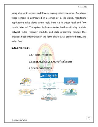 II-M.Sc.[CS]
Dr.M.Karthika/MTNC
17
using ultrasonic sensors and flow rate using velocity sensors. Data from
these sensors is aggregated in a server or in the cloud, monitoring
applications raise alerts when rapid increase in water level and flow
rate is detected. The system includes a water level monitoring module,
network video recorder module, and data processing module that
provides flood information in the form of raw data, predicted data, and
video feed.
2.5.ENERGY :
2.5.1.SMART GRIDS
2.5.2.RENEWABLE ENERGY SYSTEMS
2.5.3.PROGNOSTICS
 