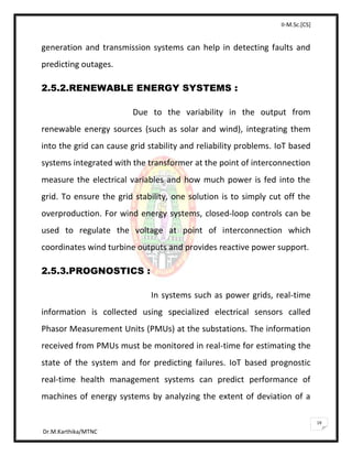II-M.Sc.[CS]
Dr.M.Karthika/MTNC
19
generation and transmission systems can help in detecting faults and
predicting outages.
2.5.2.RENEWABLE ENERGY SYSTEMS :
Due to the variability in the output from
renewable energy sources (such as solar and wind), integrating them
into the grid can cause grid stability and reliability problems. IoT based
systems integrated with the transformer at the point of interconnection
measure the electrical variables and how much power is fed into the
grid. To ensure the grid stability, one solution is to simply cut off the
overproduction. For wind energy systems, closed-loop controls can be
used to regulate the voltage at point of interconnection which
coordinates wind turbine outputs and provides reactive power support.
2.5.3.PROGNOSTICS :
In systems such as power grids, real-time
information is collected using specialized electrical sensors called
Phasor Measurement Units (PMUs) at the substations. The information
received from PMUs must be monitored in real-time for estimating the
state of the system and for predicting failures. IoT based prognostic
real-time health management systems can predict performance of
machines of energy systems by analyzing the extent of deviation of a
 