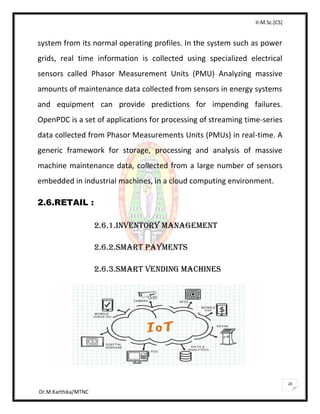 II-M.Sc.[CS]
Dr.M.Karthika/MTNC
20
system from its normal operating profiles. In the system such as power
grids, real time information is collected using specialized electrical
sensors called Phasor Measurement Units (PMU) Analyzing massive
amounts of maintenance data collected from sensors in energy systems
and equipment can provide predictions for impending failures.
OpenPDC is a set of applications for processing of streaming time-series
data collected from Phasor Measurements Units (PMUs) in real-time. A
generic framework for storage, processing and analysis of massive
machine maintenance data, collected from a large number of sensors
embedded in industrial machines, in a cloud computing environment.
2.6.RETAIL :
2.6.1.INVENTORY MANAGEMENT
2.6.2.SMART PAYMENTS
2.6.3.SMART VENDING MACHINES
 