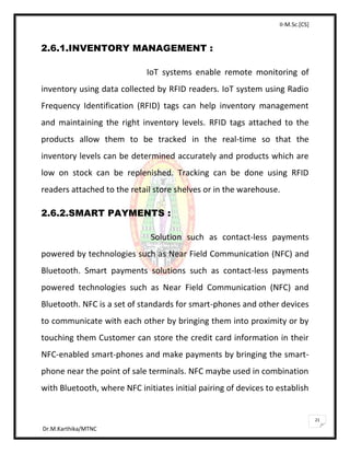 II-M.Sc.[CS]
Dr.M.Karthika/MTNC
21
2.6.1.INVENTORY MANAGEMENT :
IoT systems enable remote monitoring of
inventory using data collected by RFID readers. IoT system using Radio
Frequency Identification (RFID) tags can help inventory management
and maintaining the right inventory levels. RFID tags attached to the
products allow them to be tracked in the real-time so that the
inventory levels can be determined accurately and products which are
low on stock can be replenished. Tracking can be done using RFID
readers attached to the retail store shelves or in the warehouse.
2.6.2.SMART PAYMENTS :
Solution such as contact-less payments
powered by technologies such as Near Field Communication (NFC) and
Bluetooth. Smart payments solutions such as contact-less payments
powered technologies such as Near Field Communication (NFC) and
Bluetooth. NFC is a set of standards for smart-phones and other devices
to communicate with each other by bringing them into proximity or by
touching them Customer can store the credit card information in their
NFC-enabled smart-phones and make payments by bringing the smart-
phone near the point of sale terminals. NFC maybe used in combination
with Bluetooth, where NFC initiates initial pairing of devices to establish
 