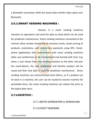 II-M.Sc.[CS]
Dr.M.Karthika/MTNC
22
a Bluetooth connection while the actual data transfer takes place over
Bluetooth.
2.6.3.SMART VENDING MACHINES :
Sensors in a smart vending machines
monitors its operations and send the data to cloud which can be used
for predictive maintenance. Smart vending machines connected to the
Internet allow remote monitoring of inventory levels, elastic pricing of
products, promotions, and contact-less payments using NFC. Smart-
phone applications that communicate with smart vending machines
allow user preferences to be remembered and learned with time. E.g:
when a user moves from one vending machine to the other and pair
the smart-phone, the user preference and favorite product will be
saved and then that data is used for predictive maintenance. Smart
vending machines can communicated each others, so if a product out
of stock in a machine, the user can be routed to nearest machine for
perishable items, the smart vending machines can reduce the price as
the expiry date nears.
2.7.LOGISTICS :
2.7.1.ROUTE GENERATION & SCHEDULING
2.7.2.FLEET TRACKING
 