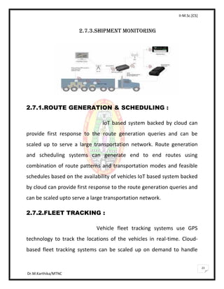 II-M.Sc.[CS]
Dr.M.Karthika/MTNC
23
2.7.3.SHIPMENT MONITORING
2.7.1.ROUTE GENERATION & SCHEDULING :
IoT based system backed by cloud can
provide first response to the route generation queries and can be
scaled up to serve a large transportation network. Route generation
and scheduling systems can generate end to end routes using
combination of route patterns and transportation modes and feasible
schedules based on the availability of vehicles IoT based system backed
by cloud can provide first response to the route generation queries and
can be scaled upto serve a large transportation network.
2.7.2.FLEET TRACKING :
Vehicle fleet tracking systems use GPS
technology to track the locations of the vehicles in real-time. Cloud-
based fleet tracking systems can be scaled up on demand to handle
 
