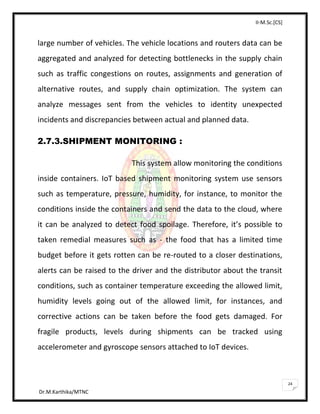 II-M.Sc.[CS]
Dr.M.Karthika/MTNC
24
large number of vehicles. The vehicle locations and routers data can be
aggregated and analyzed for detecting bottlenecks in the supply chain
such as traffic congestions on routes, assignments and generation of
alternative routes, and supply chain optimization. The system can
analyze messages sent from the vehicles to identity unexpected
incidents and discrepancies between actual and planned data.
2.7.3.SHIPMENT MONITORING :
This system allow monitoring the conditions
inside containers. IoT based shipment monitoring system use sensors
such as temperature, pressure, humidity, for instance, to monitor the
conditions inside the containers and send the data to the cloud, where
it can be analyzed to detect food spoilage. Therefore, it’s possible to
taken remedial measures such as - the food that has a limited time
budget before it gets rotten can be re-routed to a closer destinations,
alerts can be raised to the driver and the distributor about the transit
conditions, such as container temperature exceeding the allowed limit,
humidity levels going out of the allowed limit, for instances, and
corrective actions can be taken before the food gets damaged. For
fragile products, levels during shipments can be tracked using
accelerometer and gyroscope sensors attached to IoT devices.
 