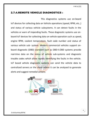 II-M.Sc.[CS]
Dr.M.Karthika/MTNC
25
2.7.4.REMOTE VEHICLE DIAGNOSTICS :
This diagnostics systems use on-board
IoT devices for collecting data on Vehicle operations (speed, RPM, etc.,)
and status of various vehicle subsystems. It can detect faults in the
vehicles or warn of impending faults. These diagnostic systems use on-
board IoT devices for collecting data on vehicle operation such as speed,
engine RPM, coolent temperature, fault code number and status of
various vehicle sub- system. Modern commercial vehicles support on-
board diagnostic (OBD) standard such as OBD-II.OBD systems provide
real-time data on the status of vehicle sub-systems and diagnostic
trouble codes which allow rapidly identifying the faults in the vehicle.
IoT based vehicle diagnostic systems can send the vehicle data to
centralized servers or the cloud where it can be analyzed to generate
alerts and suggest remedial actions.
 