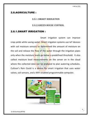 II-M.Sc.[CS]
Dr.M.Karthika/MTNC
26
2.8.AGRICULTURE :
2.8.1.SMART IRRIGATION
2.8.2.GREEN HOUSE CONTROL
2.8.1.SMART IRRIGATION :
Smart irrigation system can improve
crop yields while saving water. Smart irrigation systems use IoT devices
with soil moisture sensors to determined the amount of moisture on
the soil and release the flow of the water through the irrigation pipes
only when the moisture levels go below a predefined threshold. It also
collect moisture level measurements on the server on in the cloud
where the collected data can be analyzed to plan watering schedules.
Cultivar’s Rain Could is a device for smart irrigation that uses water
valves, soil sensors, and a WiFi enabled programmable computer.
 