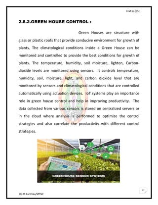 II-M.Sc.[CS]
Dr.M.Karthika/MTNC
27
2.8.2.GREEN HOUSE CONTROL :
Green Houses are structure with
glass or plastic roofs that provide conducive environment for growth of
plants. The climatological conditions inside a Green House can be
monitored and controlled to provide the best conditions for growth of
plants. The temperature, humidity, soil moisture, lighten, Carbon-
dioxide levels are monitored using sensors. It controls temperature,
humidity, soil, moisture, light, and carbon dioxide level that are
monitored by sensors and climatological conditions that are controlled
automatically using actuation devices. IoT systems play an importance
role in green house control and help in improving productivity. The
data collected from various sensors is stored on centralized servers or
in the cloud where analysis is performed to optimize the control
strategies and also correlate the productivity with different control
strategies.
 