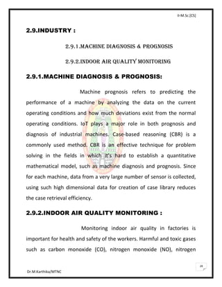 II-M.Sc.[CS]
Dr.M.Karthika/MTNC
28
2.9.INDUSTRY :
2.9.1.MACHINE DIAGNOSIS & PROGNOSIS
2.9.2.INDOOR AIR QUALITY MONITORING
2.9.1.MACHINE DIAGNOSIS & PROGNOSIS:
Machine prognosis refers to predicting the
performance of a machine by analyzing the data on the current
operating conditions and how much deviations exist from the normal
operating conditions. IoT plays a major role in both prognosis and
diagnosis of industrial machines. Case-based reasoning (CBR) is a
commonly used method. CBR is an effective technique for problem
solving in the fields in which it’s hard to establish a quantitative
mathematical model, such as machine diagnosis and prognosis. Since
for each machine, data from a very large number of sensor is collected,
using such high dimensional data for creation of case library reduces
the case retrieval efficiency.
2.9.2.INDOOR AIR QUALITY MONITORING :
Monitoring indoor air quality in factories is
important for health and safety of the workers. Harmful and toxic gases
such as carbon monoxide (CO), nitrogen monoxide (NO), nitrogen
 
