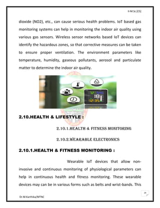 II-M.Sc.[CS]
Dr.M.Karthika/MTNC
29
dioxide (NO2), etc., can cause serious health problems. IoT based gas
monitoring systems can help in monitoring the indoor air quality using
various gas sensors. Wireless sensor networks based IoT devices can
identify the hazardous zones, so that corrective measures can be taken
to ensure proper ventilation. The environment parameters like
temperature, humidity, gaseous pollutants, aerosol and particulate
matter to determine the indoor air quality.
2.10.HEALTH & LIFESTYLE :
2.10.1.HEALTH & FITNESS MONITORING
2.10.2.WEARABLE ELECTRONICS
2.10.1.HEALTH & FITNESS MONITORING :
Wearable IoT devices that allow non-
invasive and continuous monitoring of physiological parameters can
help in continuous health and fitness monitoring. These wearable
devices may can be in various forms such as belts and wrist-bands. This
 