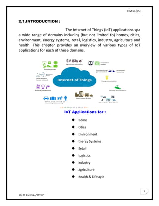 II-M.Sc.[CS]
Dr.M.Karthika/MTNC
3
2.1.INTRODUCTION :
The Internet of Things (IoT) applications spa
a wide range of domains including (but not limited to) homes, cities,
environment, energy systems, retail, logistics, industry, agriculture and
health. This chapter provides an overview of various types of IoT
applications for each of these domains.
IoT Applications for :
 Home
 Cities
 Environment
 Energy Systems
 Retail
 Logistics
 Industry
 Agriculture
 Health & Lifestyle
 