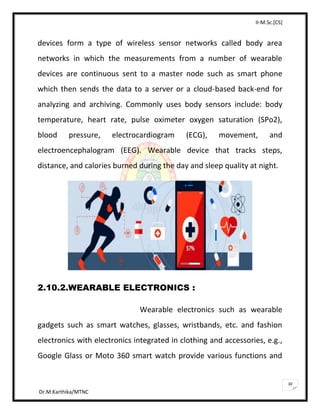 II-M.Sc.[CS]
Dr.M.Karthika/MTNC
30
devices form a type of wireless sensor networks called body area
networks in which the measurements from a number of wearable
devices are continuous sent to a master node such as smart phone
which then sends the data to a server or a cloud-based back-end for
analyzing and archiving. Commonly uses body sensors include: body
temperature, heart rate, pulse oximeter oxygen saturation (SPo2),
blood pressure, electrocardiogram (ECG), movement, and
electroencephalogram (EEG). Wearable device that tracks steps,
distance, and calories burned during the day and sleep quality at night.
2.10.2.WEARABLE ELECTRONICS :
Wearable electronics such as wearable
gadgets such as smart watches, glasses, wristbands, etc. and fashion
electronics with electronics integrated in clothing and accessories, e.g.,
Google Glass or Moto 360 smart watch provide various functions and
 
