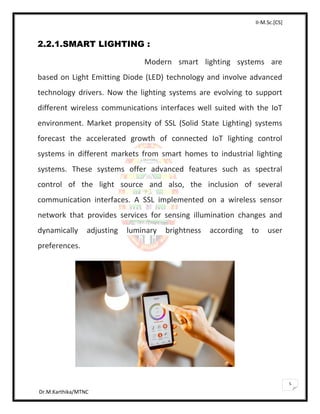 II-M.Sc.[CS]
Dr.M.Karthika/MTNC
5
2.2.1.SMART LIGHTING :
Modern smart lighting systems are
based on Light Emitting Diode (LED) technology and involve advanced
technology drivers. Now the lighting systems are evolving to support
different wireless communications interfaces well suited with the IoT
environment. Market propensity of SSL (Solid State Lighting) systems
forecast the accelerated growth of connected IoT lighting control
systems in different markets from smart homes to industrial lighting
systems. These systems offer advanced features such as spectral
control of the light source and also, the inclusion of several
communication interfaces. A SSL implemented on a wireless sensor
network that provides services for sensing illumination changes and
dynamically adjusting luminary brightness according to user
preferences.
 