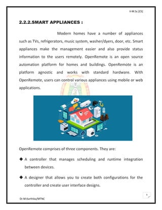 II-M.Sc.[CS]
Dr.M.Karthika/MTNC
6
2.2.2.SMART APPLIANCES :
Modern homes have a number of appliances
such as TVs, refrigerators, music system, washer/dyers, door, etc. Smart
appliances make the management easier and also provide status
information to the users remotely. OpenRemote is an open source
automation platform for homes and buildings. OpenRemote is an
platform agnostic and works with standard hardware. With
OpenRemote, users can control various appliances using mobile or web
applications.
OpenRemote comprises of three components. They are:
 A controller that manages scheduling and runtime integration
between devices.
 A designer that allows you to create both configurations for the
controller and create user interface designs.
 