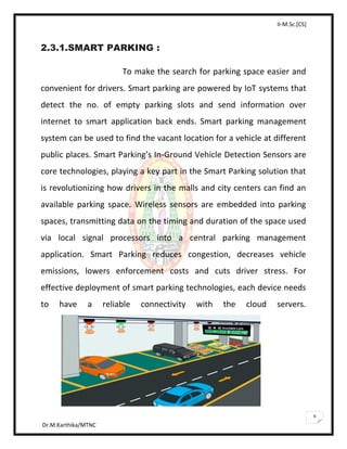 II-M.Sc.[CS]
Dr.M.Karthika/MTNC
9
2.3.1.SMART PARKING :
To make the search for parking space easier and
convenient for drivers. Smart parking are powered by IoT systems that
detect the no. of empty parking slots and send information over
internet to smart application back ends. Smart parking management
system can be used to find the vacant location for a vehicle at different
public places. Smart Parking’s In-Ground Vehicle Detection Sensors are
core technologies, playing a key part in the Smart Parking solution that
is revolutionizing how drivers in the malls and city centers can find an
available parking space. Wireless sensors are embedded into parking
spaces, transmitting data on the timing and duration of the space used
via local signal processors into a central parking management
application. Smart Parking reduces congestion, decreases vehicle
emissions, lowers enforcement costs and cuts driver stress. For
effective deployment of smart parking technologies, each device needs
to have a reliable connectivity with the cloud servers.
 