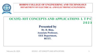 ROHINI COLLEGE OF ENGINEERING AND TECHNOLOGY
DEPARTMENT OF ELECTRICAL AND ELECTRONICS ENGINERING
OCS352- IOT CONCEPTS AND APPLICATIONS L T P C
2 0 2 3
Presented by
Dr. D. Binu,
Associate Professor,
EEE Department,
RCET.
February 26, 2024 OCS352 - IOT CONCEPTS AND APPLICATIONS 1
 