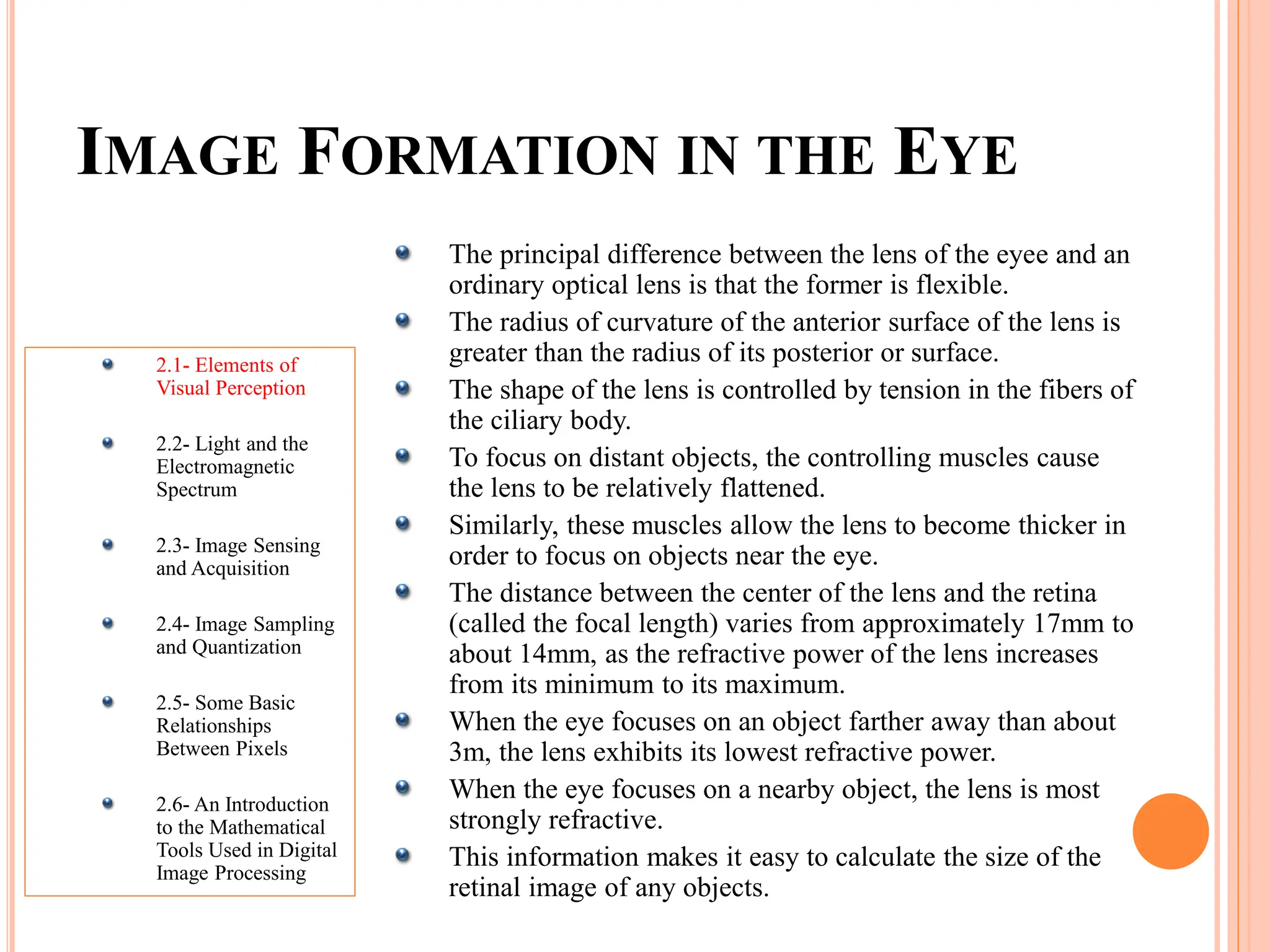 IMAGE FORMATION IN THE EYE
2.1- Elements of
Visual Perception
2.2- Light and the
Electromagnetic
Spectrum
2.3- Image Sensing
and Acquisition
2.4- Image Sampling
and Quantization
2.5- Some Basic
Relationships
Between Pixels
2.6- An Introduction
to the Mathematical
Tools Used in Digital
Image Processing
The principal difference between the lens of the eyee and an
ordinary optical lens is that the former is flexible.
The radius of curvature of the anterior surface of the lens is
greater than the radius of its posterior or surface.
The shape of the lens is controlled by tension in the fibers of
the ciliary body.
To focus on distant objects, the controlling muscles cause
the lens to be relatively flattened.
Similarly, these muscles allow the lens to become thicker in
order to focus on objects near the eye.
The distance between the center of the lens and the retina
(called the focal length) varies from approximately 17mm to
about 14mm, as the refractive power of the lens increases
from its minimum to its maximum.
When the eye focuses on an object farther away than about
3m, the lens exhibits its lowest refractive power.
When the eye focuses on a nearby object, the lens is most
strongly refractive.
This information makes it easy to calculate the size of the
retinal image of any objects.
 